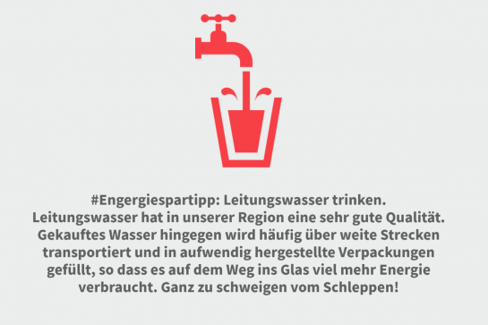 Grafik Text Engergiespartipp: Leitungswasser trinken.
Leitungswasser hat in unserer Region eine sehr gute Qualität. Gekauftes Wasser hingegen wird häufig über weite Strecken transportiert und in aufwendig hergestellte Verpackungen gefüllt, so dass es auf dem Weg ins Glas viel mehr Energie verbraucht. Ganz zu schweigen vom Schleppen!