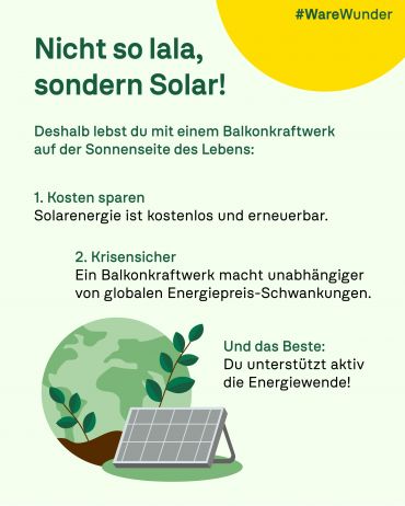 Das Plakat hat einen hellgrünen Hintergrund. Oben rechts ist ein gelber Kreis zu sehen auf dem in grüner Schrift steht "#WareWunder". Unten links ist eine stilisierte Weltkugel in grün zu sehen. Davor sind zwei Pflanzentriebe, die aus der Erde wachsen, zu sehen. Davor ist ein einzelnes Solarmodul auf einem grünen Kreis zu sehen.
Auf dem Plakat steht nachfolgender Text.
"Nicht so lala, sondern Solar!
Deshalb lebst du mit einem Balkonkraftwerk auf der Sonnenseite des Lebens:
1. Kosten sparen
Solarenergie ist kostenlos und erneuerbar.
2. Krisensicher
Ein Balkonkraftwerk macht unabhängiger von globalen Energiepreis-Schwankungen.
Und das Bsete:
Du unterstützt aktiv die Energiewende!"