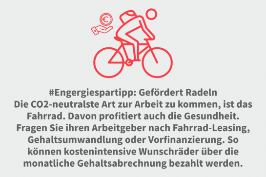 #Engergiespartipp: Gefördert Radeln

Die CO2-neutralste Art zur Arbeit zu kommen, ist das Fahrrad. Davon profitiert auch die Gesundheit. 
Fragen Sie ihren Arbeitgeber nach Fahrrad-Leasing, Gehaltsumwandlung  oder Vorfinanzierung. So können kostenintensive Wunschräder über die monatliche Gehaltsabrechnung bezahlt werden.
Entlüften Sie vor Beginn der Heizperiode Ihre Heizkörper, damit die Wärme effizient in alle Räume verteilt werden kann.