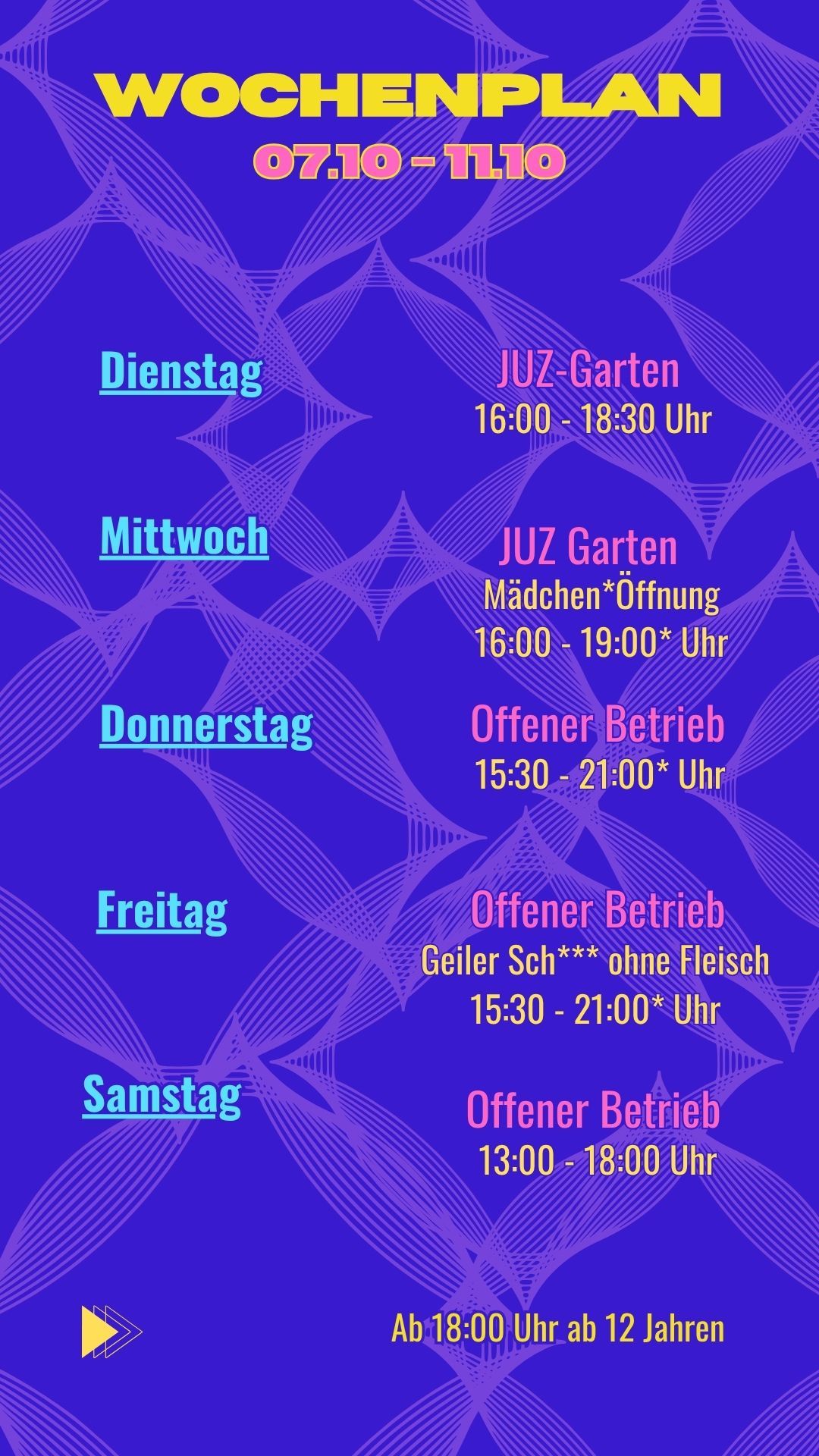Wochenplan
07.10 - 11.10


Dienstag: JUZ Garten 16:00 - 18:30 Uhr
Mittwoch: Mädchen*Öffnung 16:00 - 19:00* Uhr
Donnerstag: Offener Betrieb 15:30 - 21:00* Uhr
Freitag: Offener Betrieb 15:30 - 21:00* Uhr
Samstag: Offener Betrieb 13:00 - 18:00 Uhr