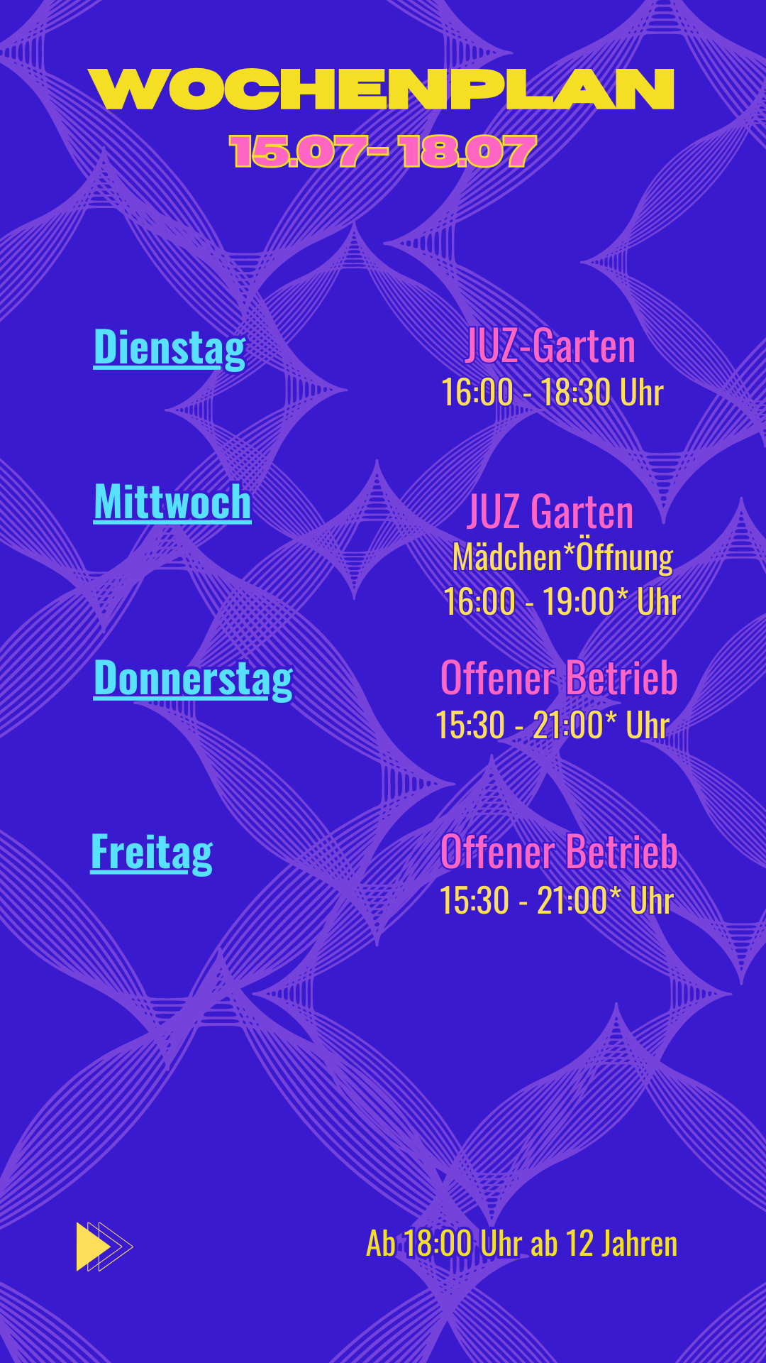 Wochenplan
15.07- 18.07
Dienstag: JUZ Garten 16:00 - 18:30 Uhr
Mittwoch: Mädchen*Öffnung 16:00 - 19:00* Uhr
Donnerstag: Offener Betrieb 15:30 - 21:00* Uhr
Freitag: Offener Betrieb 15:30 - 21:00* Uhr
