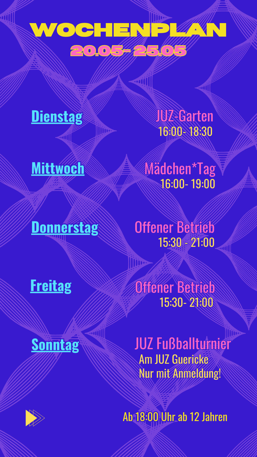Öffnungszeiten 20.05 - 25.05
Dienstag: JUZ Garten 16:00 - 18:30 Uhr
Mittwoch: Mädchen*Öffnung 16:00 - 19:00 Uhr*
Donnerstag: 15:30 - 21:00 Uhr*
Freitag: 15:30 - 21:00 Uhr*
Sonntag: JUZ Fußballturnier am JUZ Guericke , nur mit Anmeldung