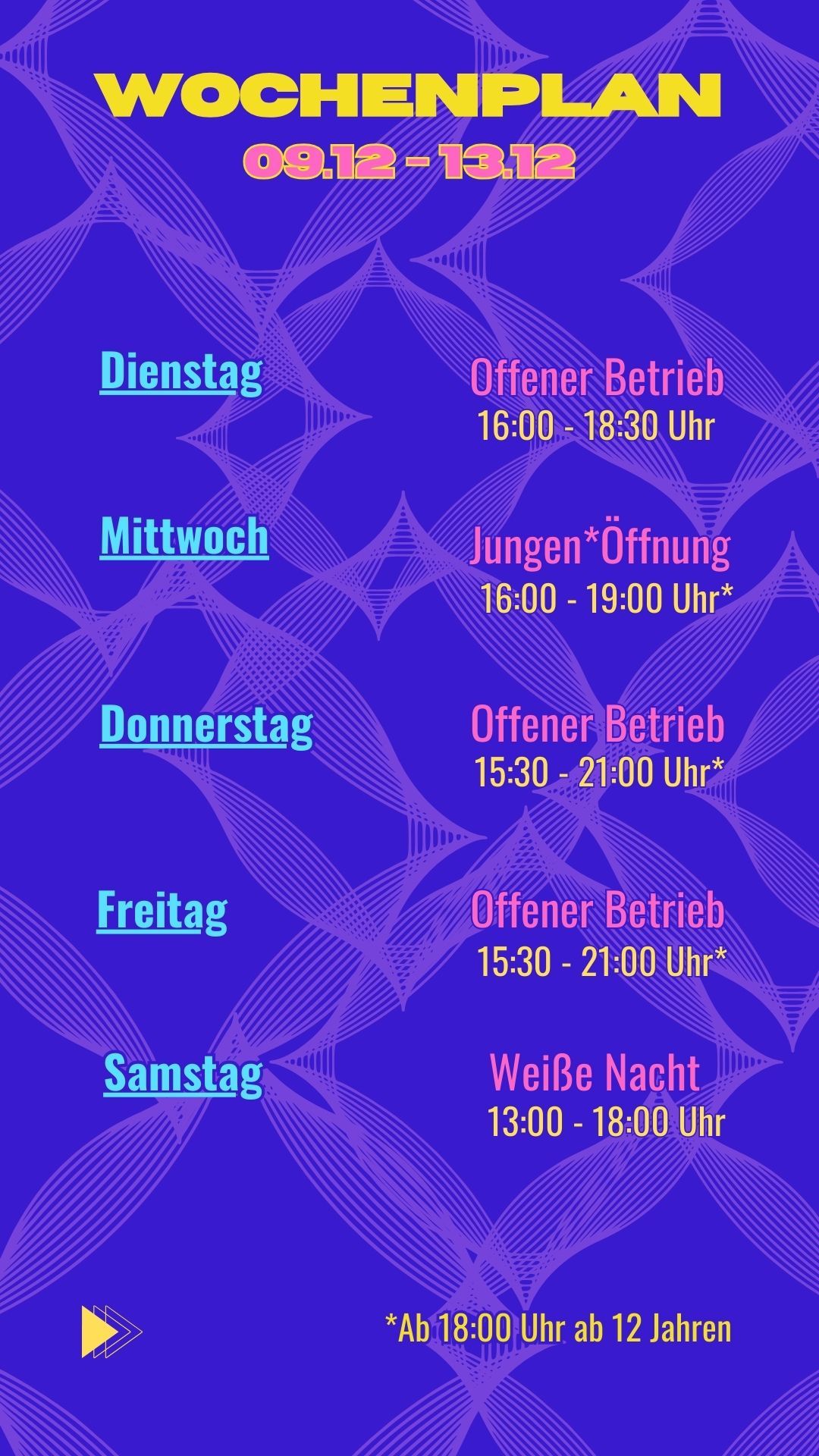 Dienstag: Offener Betrieb: 16:00 - 18:30 Uhr
Mittwoch: Jungen*Öffnung: 16:00 - 19:00 Uhr*
Donnerstag: Offener Betrieb 15:30 Uhr - 21:00 Uhr*
Freitag: Offener Betrieb 15:30 - 21:00* Uhr
Samstag: Weiße Nacht 13:00 - 18:00 Uhr
*ab 18:00 Uhr ab 12 Jahren