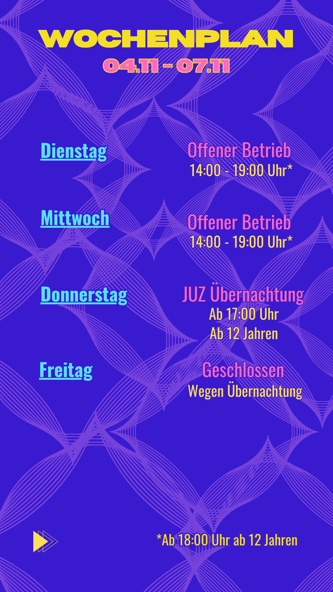 Dienstag: Offener Betrieb: 14:00 - 19:00 Uhr*
Mittwoch: Offener Betrieb: 14:00 - 19:00 Uhr*
Donnerstag: JUZ Übernachtung ab 17 Jahren um 17 Uhr
Freitag: Geschlossen wegen Übernachtung

*Ab 18 Uhr ab 12 Jahren