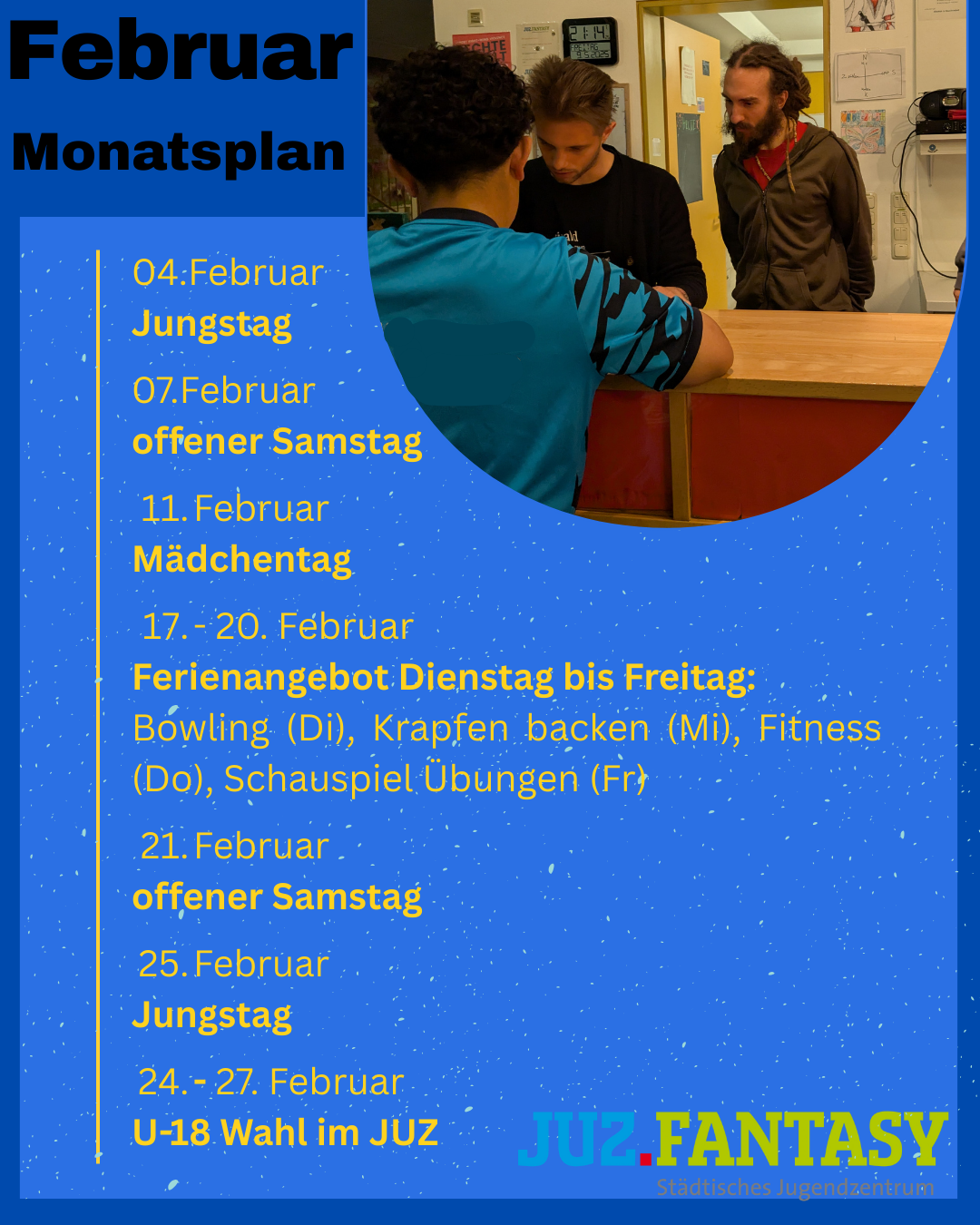 Unser Monatsplan für Februar: 
04.Februar 
Jungstag

07.Februar 
offener Samstag

11. Februar 
Mädchentag

17. - 20. Februar 
Ferienangebot Dienstag bis Freitag: 
Bowling (Di), Krapfen backen (Mi), Fitness (Do), Schauspiel Übungen (Fr)

21. Februar
offener Samstag 

25. Februar 
Jungstag

24. - 27. Februar
U-18 Wahl im JUZ