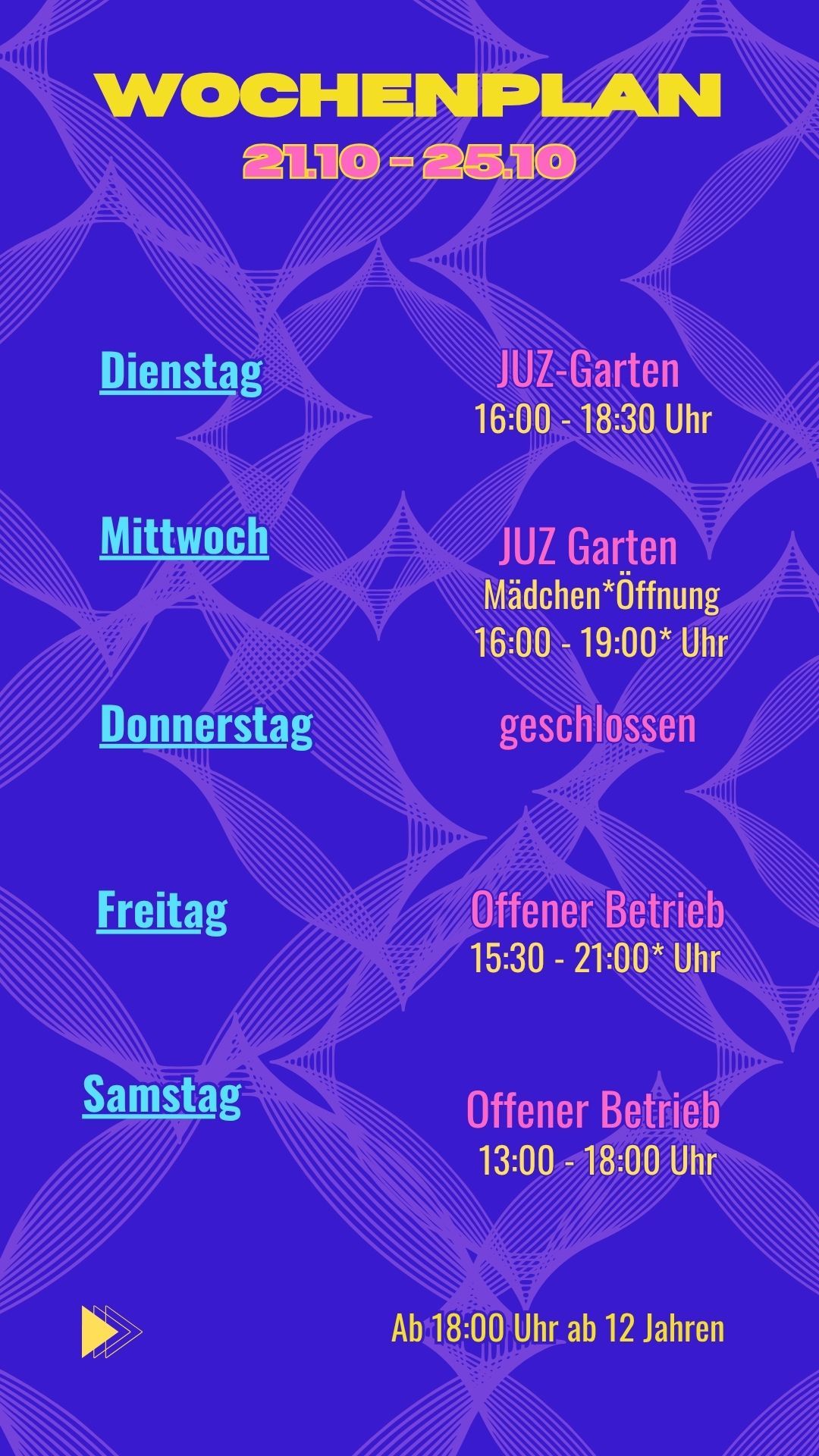 Dienstag: JUZ Garten 16:00 - 18:30 Uhr
Mittwoch: Mädchen*Öffnung 16:00 - 19:00* Uhr
Donnerstag: Geschlossen
Freitag: Offener Betrieb 15:30 - 21:00* Uhr
Samstag: Offener Betrieb 13:00 - 18:00 Uhr